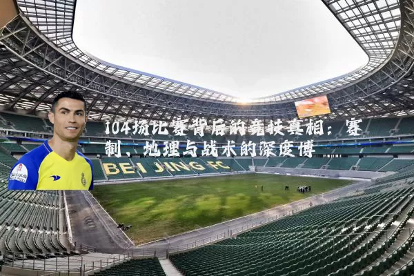 104场比赛背后的竞技真相:赛制、地理与战术的深度博弈